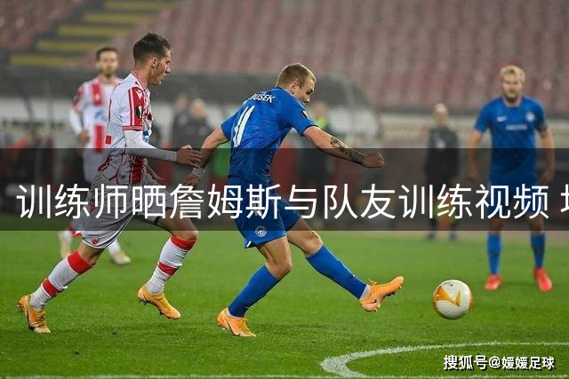 训练师晒詹姆斯与队友训练视频 埃奇库姆转发引关注